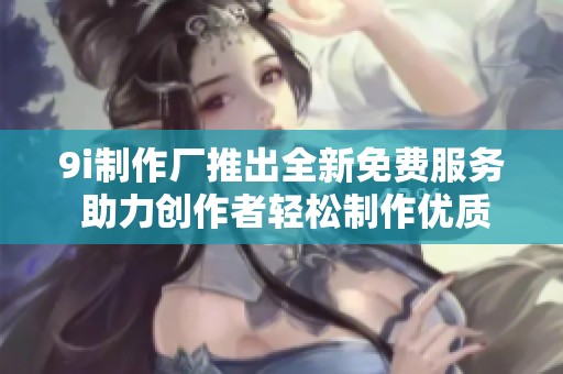 9i制作厂推出全新免费服务 助力创作者轻松制作优质作品