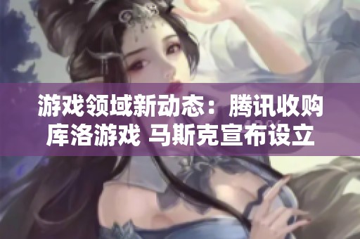 游戏领域新动态：腾讯收购库洛游戏 马斯克宣布设立AI游戏工作室