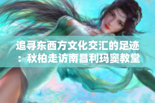 追寻东西方文化交汇的足迹：秋柏走访南昌利玛窦教堂