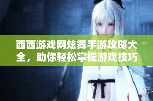 西西游戏网炫舞手游攻略大全，助你轻松掌握游戏技巧与玩法