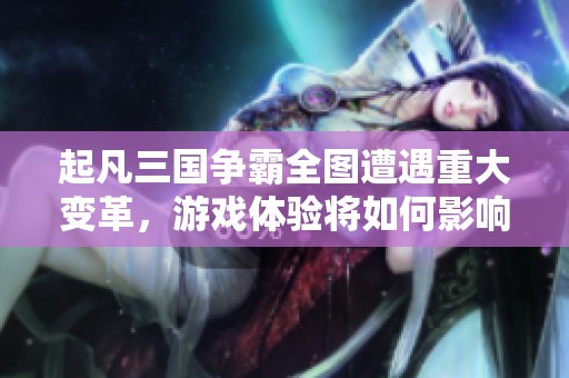 起凡三国争霸全图遭遇重大变革，游戏体验将如何影响玩家选择