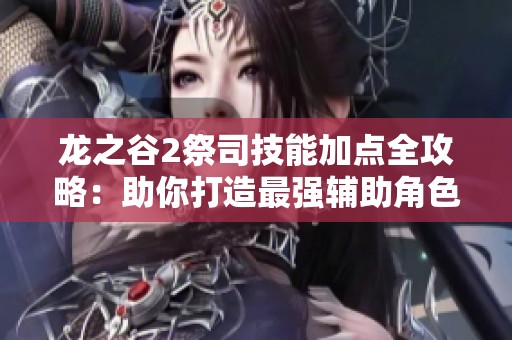 龙之谷2祭司技能加点全攻略：助你打造最强辅助角色的详细指南