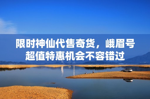 限时神仙代售奇货，峨眉号超值特惠机会不容错过