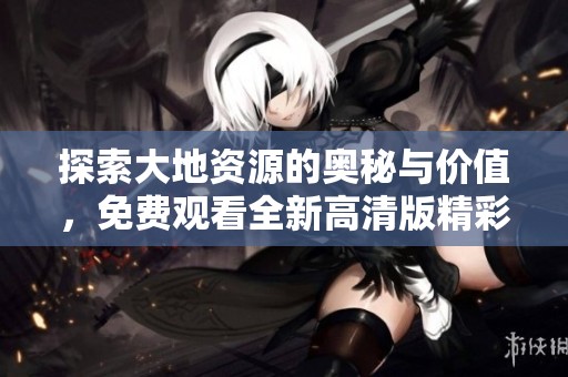 探索大地资源的奥秘与价值，免费观看全新高清版精彩内容