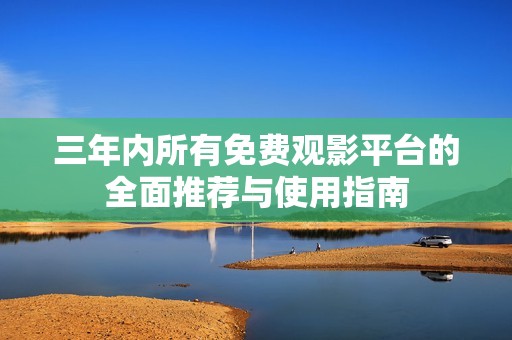三年内所有免费观影平台的全面推荐与使用指南