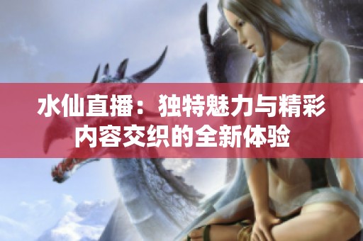水仙直播：独特魅力与精彩内容交织的全新体验