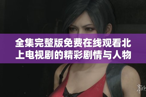全集完整版免费在线观看北上电视剧的精彩剧情与人物解析