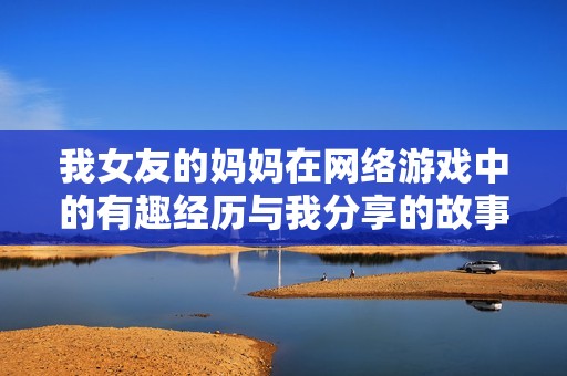 我女友的妈妈在网络游戏中的有趣经历与我分享的故事