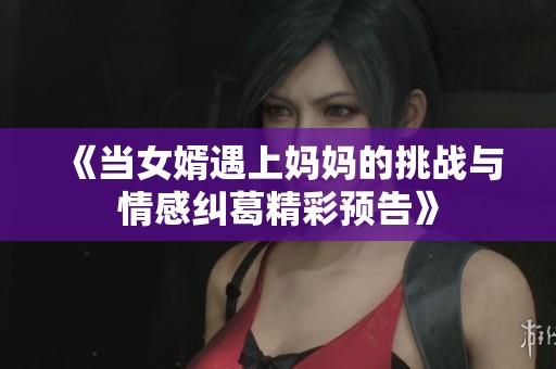 《当女婿遇上妈妈的挑战与情感纠葛精彩预告》