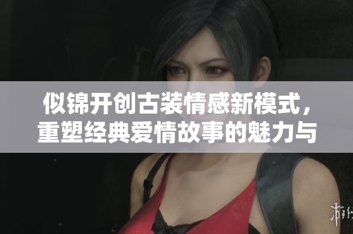 似锦开创古装情感新模式，重塑经典爱情故事的魅力与深度