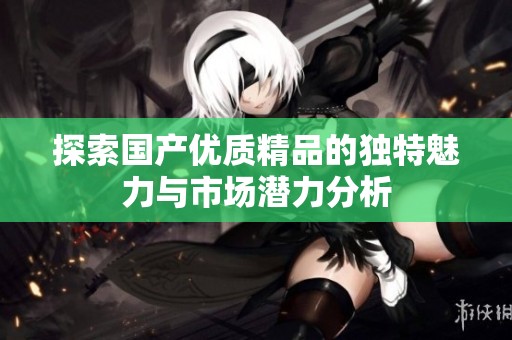 探索国产优质精品的独特魅力与市场潜力分析