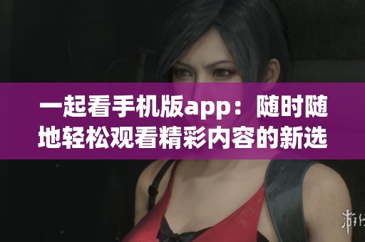 一起看手机版app：随时随地轻松观看精彩内容的新选择