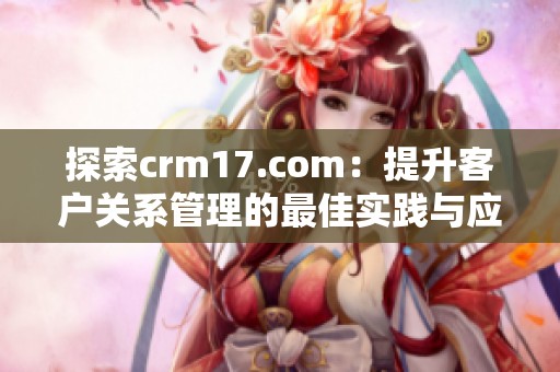 探索crm17.com：提升客户关系管理的最佳实践与应用指南