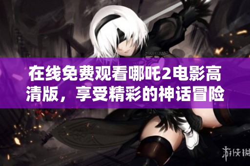 在线免费观看哪吒2电影高清版，享受精彩的神话冒险之旅