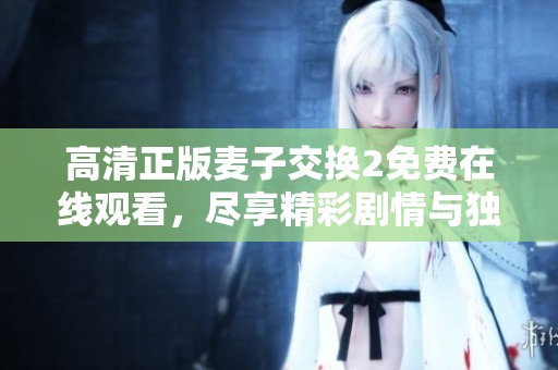 高清正版麦子交换2免费在线观看，尽享精彩剧情与独特体验