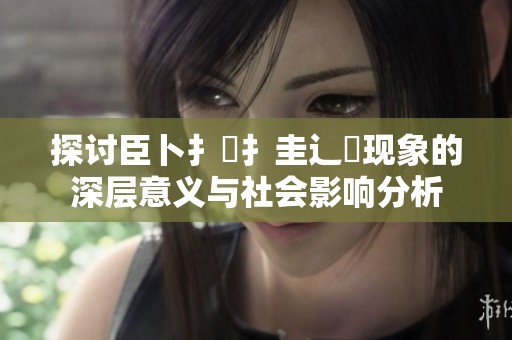 探讨臣卜扌喿扌圭辶畐现象的深层意义与社会影响分析