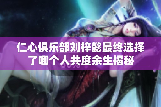 仁心俱乐部刘梓懿最终选择了哪个人共度余生揭秘