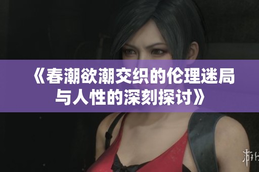 《春潮欲潮交织的伦理迷局与人性的深刻探讨》