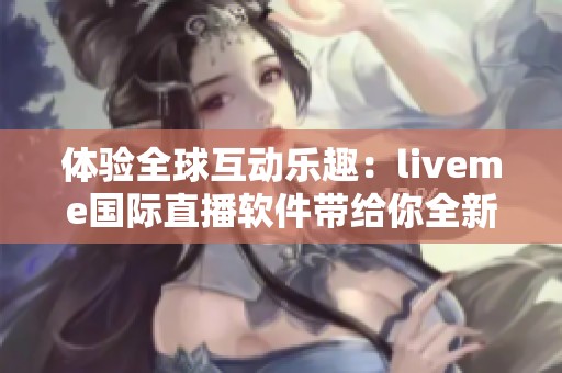 体验全球互动乐趣：liveme国际直播软件带给你全新社交方式