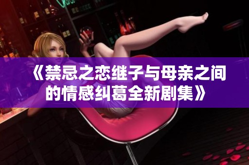 《禁忌之恋继子与母亲之间的情感纠葛全新剧集》