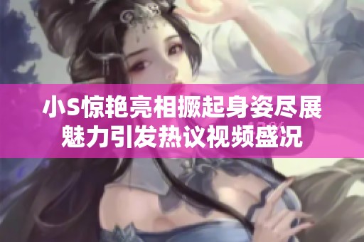 小S惊艳亮相撅起身姿尽展魅力引发热议视频盛况