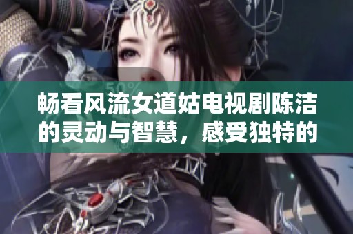 畅看风流女道姑电视剧陈洁的灵动与智慧，感受独特的道教魅力