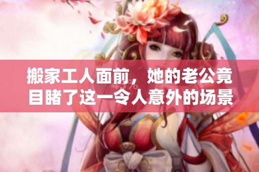 搬家工人面前，她的老公竟目睹了这一令人意外的场景