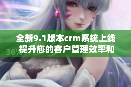全新9.1版本crm系统上线 提升您的客户管理效率和体验
