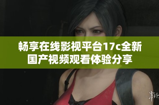 畅享在线影视平台17c全新国产视频观看体验分享