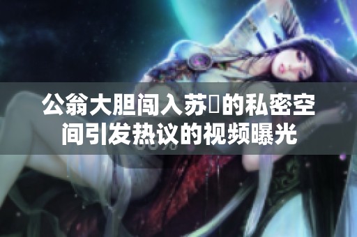 公翁大胆闯入苏玥的私密空间引发热议的视频曝光