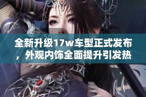 全新升级17w车型正式发布，外观内饰全面提升引发热议
