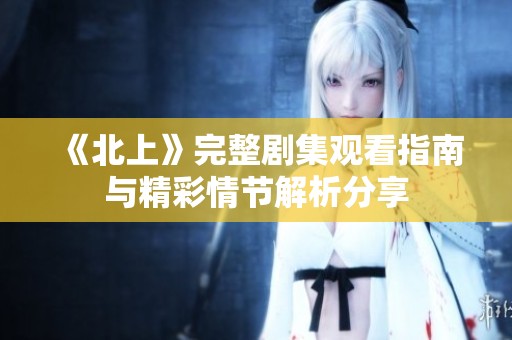 《北上》完整剧集观看指南与精彩情节解析分享