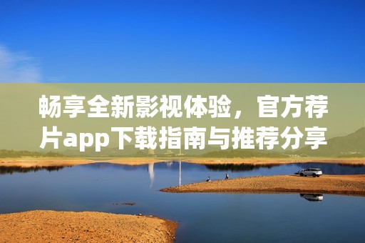 畅享全新影视体验，官方荐片app下载指南与推荐分享
