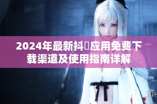 2024年最新抖抈应用免费下载渠道及使用指南详解