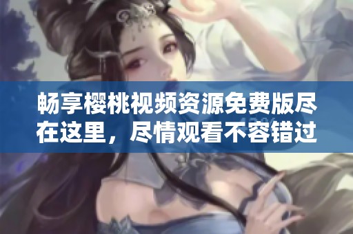 畅享樱桃视频资源免费版尽在这里，尽情观看不容错过！