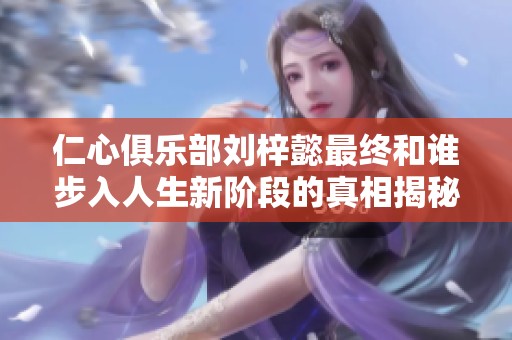 仁心俱乐部刘梓懿最终和谁步入人生新阶段的真相揭秘