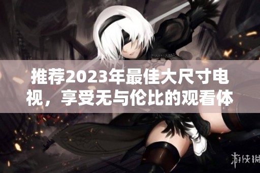 推荐2023年最佳大尺寸电视，享受无与伦比的观看体验