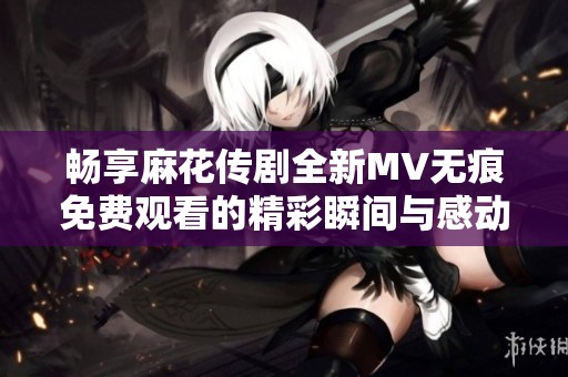 畅享麻花传剧全新MV无痕免费观看的精彩瞬间与感动体验