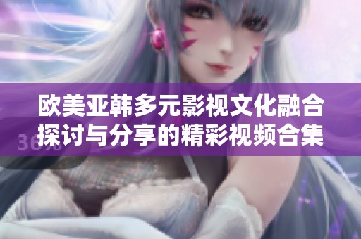 欧美亚韩多元影视文化融合探讨与分享的精彩视频合集