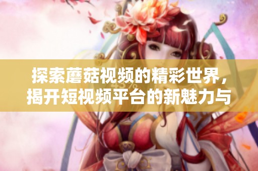 探索蘑菇视频的精彩世界，揭开短视频平台的新魅力与潜力