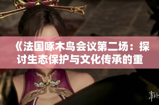 《法国啄木鸟会议第二场：探讨生态保护与文化传承的重要性》