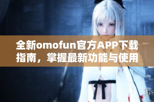 全新omofun官方APP下载指南，掌握最新功能与使用技巧