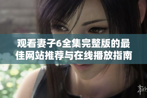 观看妻子6全集完整版的最佳网站推荐与在线播放指南