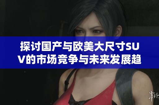 探讨国产与欧美大尺寸SUV的市场竞争与未来发展趋势