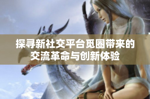 探寻新社交平台觅圈带来的交流革命与创新体验
