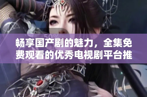畅享国产剧的魅力，全集免费观看的优秀电视剧平台推荐