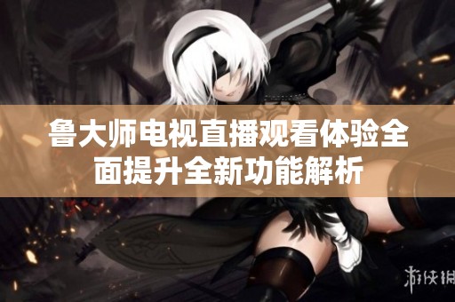 鲁大师电视直播观看体验全面提升全新功能解析