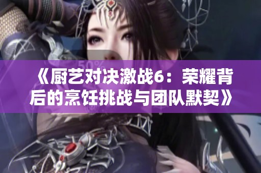 《厨艺对决激战6：荣耀背后的烹饪挑战与团队默契》