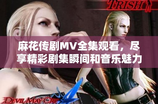 麻花传剧MV全集观看，尽享精彩剧集瞬间和音乐魅力