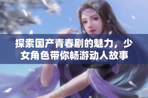 探索国产青春剧的魅力，少女角色带你畅游动人故事